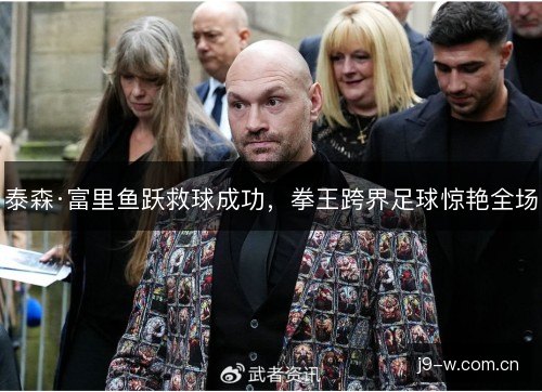 泰森·富里鱼跃救球成功，拳王跨界足球惊艳全场